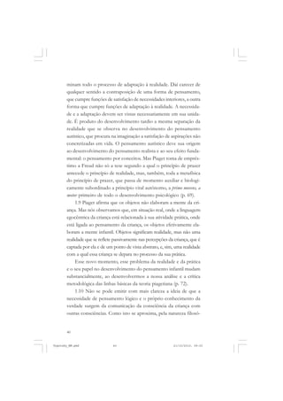 minam todo o processo de adaptação à realidade. Daí carecer de
qualquer sentido a contraposição de uma forma de pensamento,
que cumpre funções de satisfação de necessidades interiores, a outra
forma que cumpre funções de adaptação à realidade. A necessidade e a adaptação devem ser vistas necessariamente em sua unidade. É produto do desenvolvimento tardio a mesma separação da
realidade que se observa no desenvolvimento do pensamento
autístico, que procura na imaginação a satisfação de aspirações não
concretizadas em vida. O pensamento autístico deve sua origem
ao desenvolvimento do pensamento realista e ao seu efeito fundamental: o pensamento por conceitos. Mas Piaget toma de empréstimo a Freud não só a tese segundo a qual o princípio de prazer
antecede o princípio de realidade, mas, também, toda a metafísica
do princípio de prazer, que passa de momento auxiliar e biologicamente subordinado a princípio vital autônomo, a primo movens, a
motor primeiro de todo o desenvolvimento psicológico (p. 69).
1.9 Piaget afirma que os objetos não elaboram a mente da criança. Mas nós observamos que, em situação real, onde a linguagem
egocêntrica da criança está relacionada à sua atividade prática, onde
está ligada ao pensamento da criança, os objetos efetivamente elaboram a mente infantil. Objetos significam realidade, mas não uma
realidade que se reflete passivamente nas percepções da criança, que é
captada por ela e de um ponto de vista abstrato, e, sim, uma realidade
com a qual essa criança se depara no processo da sua prática.
Esse novo momento, esse problema da realidade e da prática
e o seu papel no desenvolvimento do pensamento infantil mudam
substancialmente, ao desenvolvermos a nossa análise e a crítica
metodológica das linhas básicas da teoria piagetiana (p. 72).
1.10 Não se pode emitir com mais clareza a ideia de que a
necessidade de pensamento lógico e o próprio conhecimento da
verdade surgem da comunicação da consciência da criança com
outras consciências. Como isto se aproxima, pela natureza filosó-

40

Vygotsky_NM.pmd

40

21/10/2010, 09:55

 