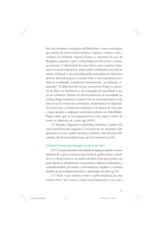 fica, das doutrinas sociológicas de Durkheim e outros sociólogos,
que retiram da vida social do homem o espaço, o tempo e todo o
conjunto da realidade objetiva! Como se aproxima da tese de
Bogdánov, segundo a qual “a objetividade da série cívica é o alcance universal. A objetividade do corpo físico, com a qual nos deparamos na nossa experiência, acaba sendo estabelecida com base na
mútua verificação e na concordância das enunciações de diferentes
pessoas. Em linhas gerais, o mundo físico é uma experiência socialmente combinada, socialmente harmonizada e socialmente organizada”. É difícil duvidar de que nesse ponto Piaget se aproxima de Mach, se lembramos a sua concepção de causalidade a que
já nos referimos. Falando do desenvolvimento da causalidade na
criança, Piaget estabelece o seguinte fato de suma importância: com
base na lei da tomada de consciência, estabelecida por Claparède,
ele mostra que a tomada de consciência vem depois de uma ação
e surge quando a adaptação automática esbarra em dificuldades.
Piaget supõe que, se nos perguntarmos como surge a noção de
causa, os objetivos, etc., então (pp. 84-85).
1.11 Quando a adaptação é automática, instintiva, o espírito não
toma consciência das categorias. A execução do ato automático não
apresenta ao nosso espírito nenhum problema. Não havendo dificuldade, não há necessidade, logo, não há consciência (p. 85).
O desenvolvimento da linguagem na teoria de Stern

1.12 A concepção puramente intelectualista da linguagem infantil e seu desenvolvimento foi o que se manteve mais imutável, ganhou força, consolidou-se e desenvolveu-se no sistema de Stern. Fora desse ponto, em
parte alguma se manifestaram com tamanha evidência as limitações, a
contraditoriedade (sic) interna, a inconsistência científica e a essência
idealista do personalismo filosófico e psicológico de Stern (p. 97).
1.13 Tudo o que sabemos sobre o perfil intelectual de uma
criança entre 1 ano e meio e 2 anos tem pouquíssimo a ver com a

41

Vygotsky_NM.pmd

41

21/10/2010, 09:55

 