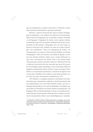 que, nos chimpanzés, as reações emocionais e, sobretudo, a reação
afetiva destroem inteiramente a operação intelectual.
Terceiro: o aspecto emocional não esgota a função da linguagem no chimpanzé, e isto também não representa uma particularidade exclusiva da linguagem dos antropoides; também assemelha
a sua linguagem à linguagem de muitas outras espécies animais,
constituindo ainda uma raiz genética indubitável da função correspondente da fala humana. A linguagem não é só uma reação expressivo-emocional, mas, também, um meio de contato psicológico com semelhantes10. Tanto nos chimpanzés de Yerkes e de
Learned quanto nos macacos observados por Köhler, essa função
da linguagem é óbvia. No entanto, essa função de ligação ou contato não mantém nenhuma relação com a reação intelectual, ou
seja, com o pensamento do animal. Trata-se da mesma reação
emocional, que constitui uma parte evidente e indiscutível de toda
a síndrome emocional total, mas uma parte que tanto dos pontos
de vista biológico quanto psicológico exerce uma função diferente
daquelas exercidas pelas reações afetivas. O que essa reação menos
lembra é a comunicação intencional e consciente de alguma coisa
ou uma ação semelhante. Em essência, é uma reação instintiva, ou,
em todo caso, algo extremamente semelhante (p. 127).
1.20 Achamos, e os capítulos anteriores o mostraram com suficiente clareza, que o pensamento verbal não é uma forma natural e inata
de comportamento, mas uma forma histórico-social, e por isso se
distingue basicamente por uma série de propriedades e leis específicas, que
não podem ser descobertas nas formas naturais do pensamento e da
linguagem. Mas a conclusão principal é a de que, ao reconhecermos o
caráter histórico do pensamento verbal, devemos estender a essa forma de comportamento todas as teses metodológicas que o materialis10

Hempelmann reconhece apenas a função experimental da linguagem dos animais,
embora não negue que os sinais vocais de advertência etc., desempenham objetivamente a função de comunicar (F. Henpelmann, Tierosycgikigue vin Standpunkte dês Biologen,
1926, S. 530).

45

Vygotsky_NM.pmd

45

21/10/2010, 09:55

 