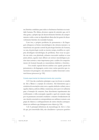 mo histórico estabelece para todos os fenômenos históricos na sociedade humana. Por último, devemos esperar de antemão que, em linhas gerais, o próprio tipo de desenvolvimento histórico do comportamento venha a estar na dependência direta das leis gerais do desenvolvimento histórico da sociedade humana.
Com isso, o próprio problema do pensamento e da linguagem ultrapassa os limites metodológicos das ciências naturais e se
transforma em questão central da psicologia histórica do homem,
ou seja, da psicologia social; ao mesmo tempo, modifica-se a própria abordagem metodológica do problema. Sem tocar na questão em toda a sua plenitude, achamos necessário analisar os seus
pontos fulcrais, aqueles mais difíceis em termos metodológicos porém mais centrais e mais importantes para a análise do comportamento do homem baseada no materialismo dialético e histórico.
Um estudo especial deverá analisar essa segunda questão do
pensamento e da linguagem, assim como outras questões que comentamos de passagem e são atinentes à análise funcional e estrutural desses processos (p. 150).
Estudo experimental do desenvolvimento dos conceitos

1.21 Uma das conclusões principais a que nos levam os estudos
de Ach e Rimat é a rejeição de conceitos. Ach demonstrou que a
existência de associações entre esses e aqueles símbolos verbais, esses e
aqueles objetos, embora sólidas e numerosas, não é por si só suficiente
para a formação de conceitos. Suas descobertas experimentais não
confirmaram a velha concepção segundo a qual um conceito surge
por via puramente associativa mediante o máximo fortalecimento de
uns vínculos associativos correspondentes aos atributos comuns a um
grupo de objetos e o enfraquecimento de outros vínculos correspondentes aos atributos que distinguem esses objetos (p. 156).
1.22 A principal deficiência da metodologia de Ach é o fato
de que, por intermédio dela, não elucidamos o processo genético

46

Vygotsky_NM.pmd

46

21/10/2010, 09:55

 