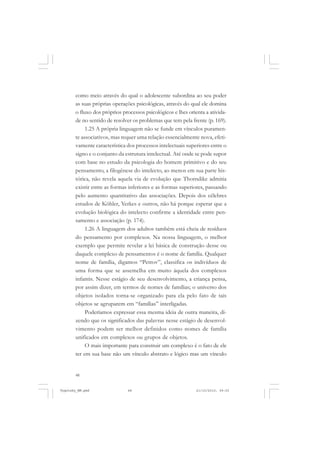 como meio através do qual o adolescente subordina ao seu poder
as suas próprias operações psicológicas, através do qual ele domina
o fluxo dos próprios processos psicológicos e lhes orienta a atividade no sentido de resolver os problemas que tem pela frente (p. 169).
1.25 A própria linguagem não se funde em vínculos puramente associativos, mas requer uma relação essencialmente nova, efetivamente característica dos processos intelectuais superiores entre o
signo e o conjunto da estrutura intelectual. Até onde se pode supor
com base no estudo da psicologia do homem primitivo e do seu
pensamento, a filogênese do intelecto, ao menos em sua parte histórica, não revela aquela via de evolução que Thorndike admitia
existir entre as formas inferiores e as formas superiores, passando
pelo aumento quantitativo das associações. Depois dos célebres
estudos de Köhler, Yerkes e outros, não há porque esperar que a
evolução biológica do intelecto confirme a identidade entre pensamento e associação (p. 174).
1.26 A linguagem dos adultos também está cheia de resíduos
do pensamento por complexos. Na nossa linguagem, o melhor
exemplo que permite revelar a lei básica de construção desse ou
daquele complexo de pensamentos é o nome de família. Qualquer
nome de família, digamos “Petrov”, classifica os indivíduos de
uma forma que se assemelha em muito àquela dos complexos
infantis. Nesse estágio de seu desenvolvimento, a criança pensa,
por assim dizer, em termos de nomes de famílias; o universo dos
objetos isolados torna-se organizado para ela pelo fato de tais
objetos se agruparem em “famílias” interligadas.
Poderíamos expressar essa mesma ideia de outra maneira, dizendo que os significados das palavras nesse estágio de desenvolvimento podem ser melhor definidos como nomes de família
unificados em complexos ou grupos de objetos.
O mais importante para construir um complexo é o fato de ele
ter em sua base não um vínculo abstrato e lógico mas um vínculo

48

Vygotsky_NM.pmd

48

21/10/2010, 09:55

 