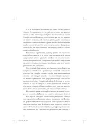 1.29 Se analisarmos atentamente essa última fase no desenvolvimento do pensamento por complexos, veremos que estamos
diante de uma combinação complexa de uma série de objetos
fenotipicamente idênticos ao conceito, mas que não são conceito,
de maneira nenhuma, pela natureza genética, pelas condições de
surgimento e desenvolvimento e pelos vínculos dinâmico-causais
que lhe servem de base. Em termos externos, temos diante de nós
um conceito, em termos internos, um complexo. Por isso o denominamos pseudoconceito.
Em situação experimental, a criança produz um pseudoconceito cada vez que se vê às voltas com uma amostra de objetos
que poderiam ter sido agrupados com base em um conceito abstrato. Consequentemente, essa generalização poderia surgir na base
de um conceito, mas, na criança, ela realmente surge com base no
pensamento por complexos.
Só o resultado final permite perceber que a generalização por
complexos coincide com a generalização construída com base no
conceito. Por exemplo, a criança escolhe para uma determinada
amostra – um triângulo amarelo – todos os triângulos existentes
no material experimental. Esse grupo poderia surgir com base no
pensamento abstrato. Essa generalização poderia basear-se no conceito ou na ideia do triângulo. A análise experimental mostra, porém, que a criança combinou os objetos com base nos seus vínculos diretos fatuais e concretos, em uma associação simples.
Ela construiu apenas um complexo limitado de associações; chegou ao mesmo resultado, mas por caminhos inteiramente diversos.
Esse tipo de complexo, essa forma de pensamento concreto
tem importância predominante sobre o pensamento real da criança, quer em termos funcionais, quer em termos genéticos. Por isso
devemos examinar mais detidamente esse momento crucial no
desenvolvimento de conceitos da criança, essa passagem que separa o pensamento por complexos do pensamento por conceitos e,

50

Vygotsky_NM.pmd

50

21/10/2010, 09:55

 