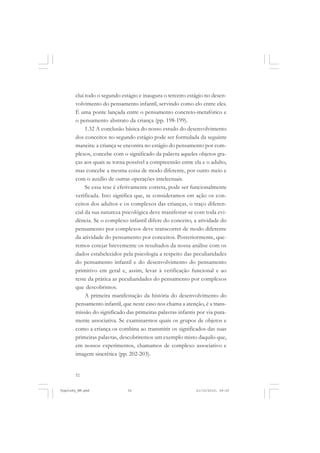 clui todo o segundo estágio e inaugura o terceiro estágio no desenvolvimento do pensamento infantil, servindo como elo entre eles.
É uma ponte lançada entre o pensamento concreto-metafórico e
o pensamento abstrato da criança (pp. 198-199).
1.32 A conclusão básica do nosso estudo do desenvolvimento
dos conceitos no segundo estágio pode ser formulada da seguinte
maneira: a criança se encontra no estágio do pensamento por complexos, concebe com o significado da palavra aqueles objetos graças aos quais se torna possível a compreensão entre ela e o adulto,
mas concebe a mesma coisa de modo diferente, por outro meio e
com o auxílio de outras operações intelectuais.
Se essa tese é efetivamente correta, pode ser funcionalmente
verificada. Isto significa que, se consideramos em ação os conceitos dos adultos e os complexos das crianças, o traço diferencial da sua natureza psicológica deve manifestar-se com toda evidência. Se o complexo infantil difere do conceito, a atividade do
pensamento por complexos deve transcorrer de modo diferente
da atividade do pensamento por conceitos. Posteriormente, queremos cotejar brevemente os resultados da nossa análise com os
dados estabelecidos pela psicologia a respeito das peculiaridades
do pensamento infantil e do desenvolvimento do pensamento
primitivo em geral e, assim, levar à verificação funcional e ao
teste da prática as peculiaridades do pensamento por complexos
que descobrimos.
A primeira manifestação da história do desenvolvimento do
pensamento infantil, que neste caso nos chama a atenção, é a transmissão do significado das primeiras palavras infantis por via puramente associativa. Se examinarmos quais os grupos de objetos e
como a criança os combina ao transmitir os significados das suas
primeiras palavras, descobriremos um exemplo misto daquilo que,
em nossos experimentos, chamamos de complexo associativo e
imagem sincrética (pp. 202-203).

52

Vygotsky_NM.pmd

52

21/10/2010, 09:55

 