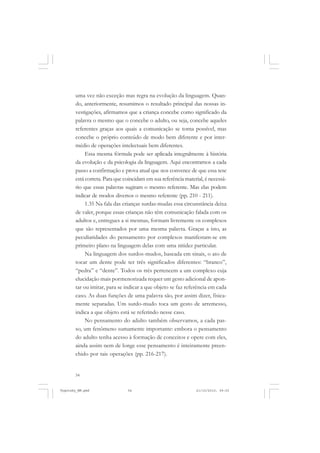 uma vez não exceção mas regra na evolução da linguagem. Quando, anteriormente, resumimos o resultado principal das nossas investigações, afirmamos que a criança concebe como significado da
palavra o mesmo que o concebe o adulto, ou seja, concebe aqueles
referentes graças aos quais a comunicação se torna possível, mas
concebe o próprio conteúdo de modo bem diferente e por intermédio de operações intelectuais bem diferentes.
Essa mesma fórmula pode ser aplicada integralmente à história
da evolução e da psicologia da linguagem. Aqui encontramos a cada
passo a confirmação e prova atual que nos convence de que essa tese
está correta. Para que coincidam em sua referência material, é necessário que essas palavras sugiram o mesmo referente. Mas elas podem
indicar de modos diversos o mesmo referente (pp. 210 - 211).
1.35 Na fala das crianças surdas-mudas essa circunstância deixa
de valer, porque essas crianças não têm comunicação falada com os
adultos e, entregues a si mesmas, formam livremente os complexos
que são representados por uma mesma palavra. Graças a isto, as
peculiaridades do pensamento por complexos manifestam-se em
primeiro plano na linguagem delas com uma nitidez particular.
Na linguagem dos surdos-mudos, baseada em sinais, o ato de
tocar um dente pode ter três significados diferentes: “branco”,
“pedra” e “dente”. Todos os três pertencem a um complexo cuja
elucidação mais pormenorizada requer um gesto adicional de apontar ou imitar, para se indicar a que objeto se faz referência em cada
caso. As duas funções de uma palavra são, por assim dizer, fisicamente separadas. Um surdo-mudo toca um gesto de arremesso,
indica a que objeto está se referindo nesse caso.
No pensamento do adulto também observamos, a cada passo, um fenômeno sumamente importante: embora o pensamento
do adulto tenha acesso à formação de conceitos e opere com eles,
ainda assim nem de longe esse pensamento é inteiramente preenchido por tais operações (pp. 216-217).

54

Vygotsky_NM.pmd

54

21/10/2010, 09:55

 