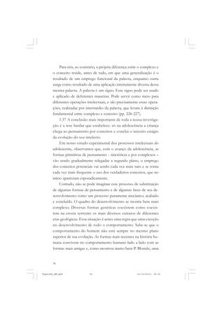 Para nós, ao contrário, a própria diferença entre o complexo e
o conceito reside, antes de tudo, em que uma generalização é o
resultado de um emprego funcional da palavra, enquanto outra
surge como resultado de uma aplicação inteiramente diversa dessa
mesma palavra. A palavra é um signo. Esse signo pode ser usado
e aplicado de deferentes maneiras. Pode servir como meio para
diferentes operações intelectuais, e são precisamente essas operações, realizadas por intermédio da palavra, que levam à distinção
fundamental entre complexo e conceito (pp. 226-227).
1.37 A conclusão mais importante de toda a nossa investigação é a tese basilar que estabelece: só na adolescência a criança
chega ao pensamento por conceitos e conclui o terceiro estágio
da evolução do seu intelecto.
Em nosso estudo experimental dos processos intelectuais do
adolescente, observamos que, com o avanço da adolescência, as
formas primitivas de pensamento - sincréticas e por complexos –
vão sendo gradualmente relegadas a segundo plano, o emprego
dos conceitos potenciais vai sendo cada vez mais raro e se torna
cada vez mais frequente o uso dos verdadeiros conceitos, que no
início apareciam esporadicamente.
Contudo, não se pode imaginar esse processo de substituição
de algumas formas de pensamento e de algumas fases de seu desenvolvimento como um processo puramente mecânico, acabado
e concluído. O quadro do desenvolvimento se mostra bem mais
complexo. Diversas formas genéticas coexistem como coexistem na crosta terrestre os mais diversos extratos de diferentes
eras geológicas. Essa situação é antes uma regra que uma exceção
no desenvolvimento de todo o comportamento. Sabe-se que o
comportamento do homem não está sempre no mesmo plano
superior de sua evolução. As formas mais recentes na história humana convivem no comportamento humano lado a lado com as
formas mais antigas e, como mostrou muito bem P. Blonski, uma

56

Vygotsky_NM.pmd

56

21/10/2010, 09:55

 