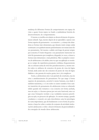 mudança de diferentes formas de comportamento em espaço de
vinte e quatro horas repete no fundo a multimilenar história do
desenvolvimento do comportamento.
O mesmo se justifica em relação ao desenvolvimento do pensamento infantil. Aqui, mesmo depois de ter aprendido a operar com
forma superior de pensamento – os conceitos –, a criança não abandona as formas mais elementares, que durante muito tempo ainda
continuam a ser qualitativamente predominantes em muitas áreas do
seu pensamento. Até mesmo o adulto está longe de pensar sempre
por conceitos. É muito frequente o seu pensamento transcorrer no
nível do pensamento por complexos, chegando, às vezes, a descer a
formas mais elementares e mais primitivas. Mas os próprios conceitos do adolescente e do adulto, uma vez que sua aplicação se restringe ao campo da experiência puramente cotidiana, frequentemente
não se colocam acima do nível dos pseudoconceitos e, mesmo tendo todos os atributos de conceitos do ponto de vista da lógica
formal, ainda assim não são conceitos do ponto de vista da lógica
dialética e não passam de noções gerais, isto é, de complexos.
Assim, a adolescência não é um período de conclusão, mas de
crise e amadurecimento do pensamento. No que tange à forma
superior de pensamento, acessível à mente humana, essa idade é
também transitória, e o é em todos os outros sentidos. Esse caráter transitório do pensamento do adolescente torna-se sobretudo
nítido quando não tomamos o seu conceito em forma acabada,
mas em ação, e o fazemos passar por um teste funcional, uma vez
que essas formações revelam a sua verdadeira natureza psicológica na ação, no processo de aplicação. Ao mesmo tempo, quando
estudamos o conceito em ação descobrimos uma lei psicológica
de suma importância, que dá fundamento à nova forma de pensamento e lança luz sobre o caráter do conjunto da atividade intelectual do adolescente e sobre o desenvolvimento da personalidade e
da concepção de mundo desse adolescente.

57

Vygotsky_NM.pmd

57

21/10/2010, 09:55

 