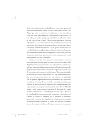 fantil como tal, que essas peculiaridades se encontram apenas nos
conceitos espontâneos, somos forçados a reconhecer (como o faz
Piaget) que entre os conceitos espontâneos e os não espontâneos
existe um limite intransponível, sólido e estabelecido de uma vez
por todas, que exclui qualquer possibilidade de influência mútua
de um grupo sobre o outro. Piaget apenas delimita os conceitos
espontâneos e os não espontâneos, sem perceber o que os une em
um sistema único de conceitos que se forma no curso do desenvolvimento intelectual da criança. Ele vê apenas ruptura, mas não
vínculo. Por isso concebe o desenvolvimento dos conceitos como
mecanicamente constituído de dois processos particulares sem nada
em comum entre si, e que transcorre como que por dois canais
absolutamente isolados e divididos.
Terceiro: esses dois erros enredam inevitavelmente a teoria em
uma contradição interior que leva a este terceiro erro. Por um lado,
Piaget reconhece que os conceitos não espontâneos da criança não
refletem as peculiaridades do pensamento infantil, que esse privilégio pertence exclusivamente aos conceitos espontâneos; neste caso,
ele tem de reconhecer que o conhecimento dessas peculiaridades
do pensamento infantil praticamente não tem nenhuma importância, uma vez que os conceitos não espontâneos são adquiridos
fora de qualquer dependência de tais peculiaridades. Por outro lado,
uma das teses básicas de sua teoria é o reconhecimento de que a
essência do desenvolvimento intelectual da criança está na socialização progressiva do pensamento infantil. Uma das modalidades
básicas e mais concentradas do processo de formação de conceitos não espontâneos é a aprendizagem escolar, logo, o processo
de socialização do pensamento mais importante para o desenvolvimento da criança, na forma em que se manifesta na aprendizagem, acaba como que desvinculado do próprio processo interior
de desenvolvimento intelectual da criança. Por um lado, o conhecimento do processo de desenvolvimento interior do pensamento

63

Vygotsky_NM.pmd

63

21/10/2010, 09:55

 