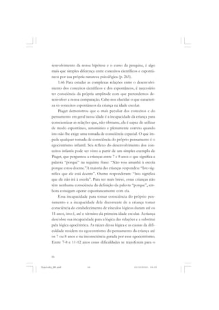 senvolvimento da nossa hipótese e o curso da pesquisa, é algo
mais que simples diferença entre conceitos científicos e espontâneos por sua própria natureza psicológica (p. 265).
1.46 Para estudar as complexas relações entre o desenvolvimento dos conceitos científicos e dos espontâneos, é necessário
ter consciência da própria amplitude com que pretendemos desenvolver a nossa comparação. Cabe-nos elucidar o que caracteriza os conceitos espontâneos da criança na idade escolar.
Piaget demonstrou que o mais peculiar dos conceitos e do
pensamento em geral nessa idade é a incapacidade da criança para
conscientizar as relações que, não obstante, ela é capaz de utilizar
de modo espontâneo, automático e plenamente correto quando
isto não lhe exige uma tomada de consciência especial. O que impede qualquer tomada de consciência do próprio pensamento é o
egocentrismo infantil. Seu reflexo do desenvolvimento dos conceitos infantis pode ser visto a partir de um simples exemplo de
Piaget, que perguntou a crianças entre 7 e 8 anos o que significa a
palavra “porque” na seguinte frase: “Não vou amanhã à escola
porque estou doente.”A maioria das crianças respondeu: “Isto significa que ele está doente”. Outras responderam: “Isto significa
que ele não irá à escola”. Para ser mais breve, essas crianças não
têm nenhuma consciência da definição da palavra “porque”, embora consigam operar espontaneamente com ela.
Essa incapacidade para tomar consciência do próprio pensamento e a incapacidade dele decorrente de a criança tomar
consciência do estabelecimento de vínculos lógicos duram até os
11 anos, isto é, até o término da primeira idade escolar. Acriança
descobre sua incapacidade para a lógica das relações e a substitui
pela lógica egocêntrica. As raízes dessa lógica e as causas da dificuldade residem no egocentrismo do pensamento da criança até
os 7 ou 8 anos e na inconsciência gerada por esse egocentrismo.
Entre 7-8 e 11-12 anos essas dificuldades se transferem para o

66

Vygotsky_NM.pmd

66

21/10/2010, 09:55

 