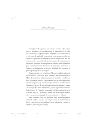APRESENTAÇÃO

O propósito de organizar uma coleção de livros sobre educadores e pensadores da educação surgiu da necessidade de se colocar à disposição dos professores e dirigentes da educação de todo
o país obras de qualidade para mostrar o que pensaram e fizeram
alguns dos principais expoentes da história educacional, nos planos nacional e internacional. A disseminação de conhecimentos
nessa área, seguida de debates públicos, constitui passo importante
para o amadurecimento de ideias e de alternativas com vistas ao
objetivo republicano de melhorar a qualidade das escolas e da
prática pedagógica em nosso país.
Para concretizar esse propósito, o Ministério da Educação instituiu Comissão Técnica em 2006, composta por representantes do
MEC, de instituições educacionais, de universidades e da Unesco
que, após longas reuniões, chegou a uma lista de trinta brasileiros e
trinta estrangeiros, cuja escolha teve por critérios o reconhecimento
histórico e o alcance de suas reflexões e contribuições para o avanço
da educação. No plano internacional, optou-se por aproveitar a coleção Penseurs de l´éducation, organizada pelo International Bureau of
Education (IBE) da Unesco em Genebra, que reúne alguns dos maiores pensadores da educação de todos os tempos e culturas.
Para garantir o êxito e a qualidade deste ambicioso projeto
editorial, o MEC recorreu aos pesquisadores do Instituto Paulo
Freire e de diversas universidades, em condições de cumprir os
objetivos previstos pelo projeto.
7

Vygotsky_NM.pmd

7

21/10/2010, 09:55

 