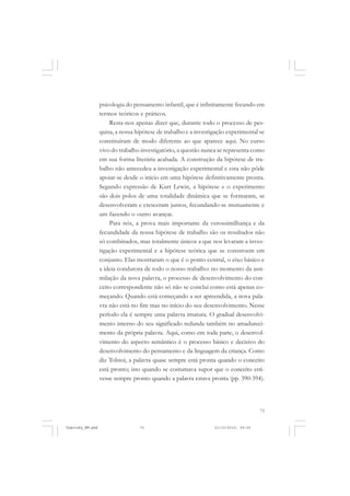psicologia do pensamento infantil, que é infinitamente fecundo em
termos teóricos e práticos.
Resta-nos apenas dizer que, durante todo o processo de pesquisa, a nossa hipótese de trabalho e a investigação experimental se
constituíram de modo diferente ao que aparece aqui. No curso
vivo do trabalho investigatório, a questão nunca se representa como
em sua forma literária acabada. A construção da hipótese de trabalho não antecedeu a investigação experimental e esta não pôde
apoiar-se desde o início em uma hipótese definitivamente pronta.
Segundo expressão de Kurt Lewin, a hipótese e o experimento
são dois polos de uma totalidade dinâmica que se formaram, se
desenvolveram e cresceram juntos, fecundando-se mutuamente e
um fazendo o outro avançar.
Para nós, a prova mais importante da verossimilhança e da
fecundidade da nossa hipótese de trabalho são os resultados não
só combinados, mas totalmente únicos a que nos levaram a investigação experimental e a hipótese teórica que se constroem em
conjunto. Elas mostraram o que é o ponto central, o eixo básico e
a ideia condutora de todo o nosso trabalho: no momento da assimilação da nova palavra, o processo de desenvolvimento do conceito correspondente não só não se conclui como está apenas começando. Quando está começando a ser apreendida, a nova palavra não está no fim mas no início do seu desenvolvimento. Nesse
período ela é sempre uma palavra imatura. O gradual desenvolvimento interno do seu significado redunda também no amadurecimento da própria palavra. Aqui, como em toda parte, o desenvolvimento do aspecto semântico é o processo básico e decisivo do
desenvolvimento do pensamento e da linguagem da criança. Como
diz Tolstoi, a palavra quase sempre está pronta quando o conceito
está pronto; isto quando se costumava supor que o conceito estivesse sempre pronto quando a palavra estava pronta (pp. 390-394).

73

Vygotsky_NM.pmd

73

21/10/2010, 09:55

 