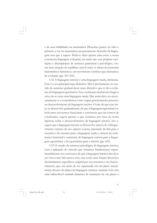 e de suas habilidades na matemática. Descartes parece ter sido o
primeiro a ver na matemática um pensamento derivado da linguagem mas que a supera. Pode-se dizer apenas uma coisa: a nossa
costumeira linguagem coloquial, em razão das suas próprias vacilações e discrepâncias de natureza gramatical e psicológica, vive
em uma situação de equilíbrio móvel entre os ideais da harmonia
matemática e fantástica e um movimento contínuo que chamamos
de evolução (pp. 415-416).
1.52 A linguagem interior é uma linguagem muda, silenciosa.
Esse é o seu principal traço distintivo. Mas é precisamente no sentido do aumento gradual desse traço distintivo que se dá a evolução da linguagem egocêntrica. Sua vocalização declina até chegar a
zero, ela se torna uma linguagem muda. Mas assim deve ser necessariamente se a concebemos como etapas geneticamente precoces
no desenvolvimento da linguagem interior. O tato de que esse traço se desenvolve gradualmente, de que a linguagem egocêntrica se
isola antes em termos funcionais e estruturais que em termos de
vocalização, sugere apenas o que tomamos por base da nossa
hipótese sobre o desenvolvimento da linguagem interior, isto é,
sugere que a linguagem interior se desenvolve através do enfraquecimento externo de seu aspecto sonoro, passando da fala para o
sussurro e do sussurro para a linguagem surda e, através do isolamento funcional e estrutural, da linguagem externa para a linguagem egocêntrica e da egocêntrica para a interior (pp. 435).
1.53 O estudo da natureza psicológica da linguagem interior,
com a aplicação do método que tentamos fundamentar experimentalmente, nos convenceu de que a linguagem interior não deve
ser vista como fala menos som, mas como uma função discursiva
absolutamente específica e original por sua estrutura e seu funcionamento, que, em razão de ser organizada em um plano inteiramente diverso do plano da linguagem exterior, mantém com esta
uma indissolúvel unidade dinâmica de transições de um plano a

75

Vygotsky_NM.pmd

75

21/10/2010, 09:55

 