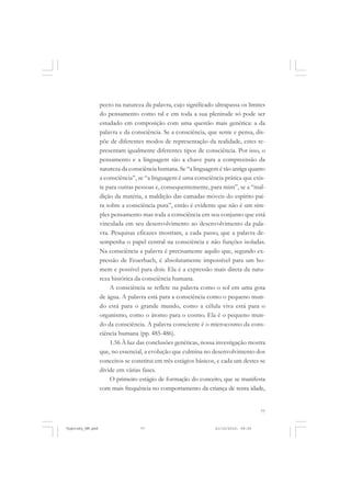 pecto na natureza da palavra, cujo significado ultrapassa os limites
do pensamento como tal e em toda a sua plenitude só pode ser
estudado em composição com uma questão mais genérica: a da
palavra e da consciência. Se a consciência, que sente e pensa, dispõe de diferentes modos de representação da realidade, estes representam igualmente diferentes tipos de consciência. Por isso, o
pensamento e a linguagem são a chave para a compreensão da
natureza da consciência humana. Se “a linguagem é tão antiga quanto
a consciência”, se “a linguagem é uma consciência prática que existe para outras pessoas e, consequentemente, para mim”, se a “maldição da matéria, a maldição das camadas móveis do espírito paira sobre a consciência pura”, então é evidente que não é um simples pensamento mas toda a consciência em seu conjunto que está
vinculada em seu desenvolvimento ao desenvolvimento da palavra. Pesquisas eficazes mostram, a cada passo, que a palavra desempenha o papel central na consciência e não funções isoladas.
Na consciência a palavra é precisamente aquilo que, segundo expressão de Feuerbach, é absolutamente impossível para um homem e possível para dois. Ela é a expressão mais direta da natureza histórica da consciência humana.
A consciência se reflete na palavra como o sol em uma gota
de água. A palavra está para a consciência como o pequeno mundo está para o grande mundo, como a célula viva está para o
organismo, como o átomo para o cosmo. Ela é o pequeno mundo da consciência. A palavra consciente é o microcosmo da consciência humana (pp. 485-486).
1.56 À luz das conclusões genéticas, nossa investigação mostra
que, no essencial, a evolução que culmina no desenvolvimento dos
conceitos se constitui em três estágios básicos, e cada um destes se
divide em várias fases.
O primeiro estágio de formação do conceito, que se manifesta
com mais frequência no comportamento da criança de tenra idade,

77

Vygotsky_NM.pmd

77

21/10/2010, 09:55

 