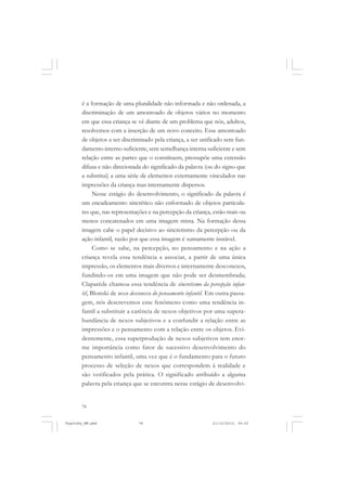 é a formação de uma pluralidade não informada e não ordenada, a
discriminação de um amontoado de objetos vários no momento
em que essa criança se vê diante de um problema que nós, adultos,
resolvemos com a inserção de um novo conceito. Esse amontoado
de objetos a ser discriminado pela criança, a ser unificado sem fundamento interno suficiente, sem semelhança interna suficiente e sem
relação entre as partes que o constituem, pressupõe uma extensão
difusa e não direcionada do significado da palavra (ou do signo que
a substitui) a uma série de elementos externamente vinculados nas
impressões da criança mas internamente dispersos.
Nesse estágio do desenvolvimento, o significado da palavra é
um encadeamento sincrético não enformado de objetos particulares que, nas representações e na percepção da criança, estão mais ou
menos concatenados em uma imagem mista. Na formação dessa
imagem cabe o papel decisivo ao sincretismo da percepção ou da
ação infantil, razão por que essa imagem é sumamente instável.
Como se sabe, na percepção, no pensamento e na ação a
criança revela essa tendência a associar, a partir de uma única
impressão, os elementos mais diversos e internamente desconexos,
fundindo-os em uma imagem que não pode ser desmembrada;
Claparède chamou essa tendência de sincretismo da percepção infantil, Blonski de nexo desconexo do pensamento infantil. Em outra passagem, nós descrevemos esse fenômeno como uma tendência infantil a substituir a carência de nexos objetivos por uma superabundância de nexos subjetivos e a confundir a relação entre as
impressões e o pensamento com a relação entre os objetos. Evidentemente, essa superprodução de nexos subjetivos tem enorme importância como fator de sucessivo desenvolvimento do
pensamento infantil, uma vez que é o fundamento para o futuro
processo de seleção de nexos que correspondem à realidade e
são verificados pela prática. O significado atribuído a alguma
palavra pela criança que se encontra nesse estágio de desenvolvi-

78

Vygotsky_NM.pmd

78

21/10/2010, 09:55

 