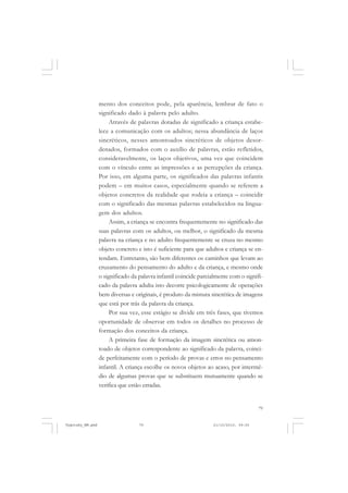 mento dos conceitos pode, pela aparência, lembrar de fato o
significado dado à palavra pelo adulto.
Através de palavras dotadas de significado a criança estabelece a comunicação com os adultos; nessa abundância de laços
sincréticos, nesses amontoados sincréticos de objetos desordenados, formados com o auxílio de palavras, estão refletidos,
consideravelmente, os laços objetivos, uma vez que coincidem
com o vínculo entre as impressões e as percepções da criança.
Por isso, em alguma parte, os significados das palavras infantis
podem – em muitos casos, especialmente quando se referem a
objetos concretos da realidade que rodeia a criança – coincidir
com o significado das mesmas palavras estabelecidos na linguagem dos adultos.
Assim, a criança se encontra frequentemente no significado das
suas palavras com os adultos, ou melhor, o significado da mesma
palavra na criança e no adulto frequentemente se cruza no mesmo
objeto concreto e isto é suficiente para que adultos e criança se entendam. Entretanto, são bem diferentes os caminhos que levam ao
cruzamento do pensamento do adulto e da criança, e mesmo onde
o significado da palavra infantil coincide parcialmente com o significado da palavra adulta isto decorre psicologicamente de operações
bem diversas e originais, é produto da mistura sincrética de imagens
que está por trás da palavra da criança.
Por sua vez, esse estágio se divide em três fases, que tivemos
oportunidade de observar em todos os detalhes no processo de
formação dos conceitos da criança.
A primeira fase de formação da imagem sincrética ou amontoado de objetos correspondente ao significado da palavra, coincide perfeitamente com o período de provas e erros no pensamento
infantil. A criança escolhe os novos objetos ao acaso, por intermédio de algumas provas que se substituem mutuamente quando se
verifica que estão erradas.

79

Vygotsky_NM.pmd

79

21/10/2010, 09:55

 