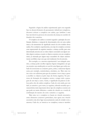 Seguindo a lógica da análise experimental, após essa segunda
fase no desenvolvimento do pensamento infantil por complexos,
devemos colocar o complexo em cadeia, que também é uma
fase inevitável no processo de ascensão da criança no sentido do
domínio dos conceitos.
O complexo em cadeia se constrói segundo o princípio da combinação dinâmica e temporal de determinados elos em uma cadeia
única e da transmissão do significado através de elos isolados dessa
cadeia. Em condições experimentais, esse tipo de complexo costuma
estar representado da seguinte maneira: a criança escolhe para uma
determinada amostra um ou vários objetos associados em algum sentido; depois continua a reunir os objetos concretos em um complexo
único, já orientada por algum traço secundário do objeto anteriormente escolhido, traço esse que está totalmente fora da amostra.
Por exemplo, se a amostra experimental é um triângulo amarelo, a criança pode escolher algumas figuras triangulares até que
sua atenção seja atraída pela cor azul de uma figura que tenha acabado de acrescentar ao conjunto; passa, então, a selecionar figuras
azuis, por exemplo, semicirculares, circulares, etc. Mais uma vez
isto vem a ser suficiente para que ela examine o novo traço e passe
a escolher os objetos já pelo traço da forma angulosa. No processo de formação do complexo ocorre o tempo todo a passagem de um traço a outro. Assim, o significado da palavra se desloca pelos elos da cadeia complexa. Cada elo está unido, por um
lado, ao anterior e, por outro, ao seguinte, cabendo ressaltar que a
característica mais importante desse tipo de complexo consiste em
que pode ser muito diferente o caráter do vínculo ou o modo de
combinação do mesmo elo com o anterior e o seguinte.
Mais uma vez o complexo se baseia no vínculo associativo
entre elementos concretos particulares, mas agora esse vínculo
associativo não deve ligar necessariamente cada elo isolado com a
amostra. Cada elo, ao inserir-se no complexo, torna-se membro

85

Vygotsky_NM.pmd

85

21/10/2010, 09:55

 