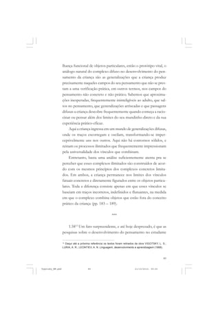lhança funcional de objetos particulares, então o protótipo vital, o
análogo natural do complexo difuso no desenvolvimento do pensamento da criança são as generalizações que a criança produz
precisamente naqueles campos do seu pensamento que não se prestam a uma verificação prática, em outros termos, nos campos do
pensamento não concreto e não prático. Sabemos que aproximações inesperadas, frequentemente ininteligíveis ao adulto, que saltos no pensamento, que generalizações arriscadas e que passagens
difusas a criança descobre frequentemente quando começa a raciocinar ou pensar além dos limites do seu mundinho direto e da sua
experiência prático-eficaz.
Aqui a criança ingressa em um mundo de generalizações difusas,
onde os traços escorregam e oscilam, transformando-se imperceptivelmente uns nos outros. Aqui não há contornos sólidos, e
reinam os processos ilimitados que frequentemente impressionam
pela universalidade dos vínculos que combinam.
Entretanto, basta uma análise suficientemente atenta pra se
perceber que esses complexos ilimitados são construídos de acordo com os mesmos princípios dos complexos concretos limitados. Em ambos, a criança permanece nos limites dos vínculos
fatuais concretos e diretamente figurados entre os objetos particulares. Toda a diferença consiste apenas em que esses vínculos se
baseiam em traços incorretos, indefinidos e flutuantes, na medida
em que o complexo combina objetos que estão fora do conceito
prático da criança (pp. 183 – 189).
***
1.5812 Um fato surpreendente, e até hoje desprezado, é que as
pesquisas sobre o desenvolvimento do pensamento no estudante
Daqui até a próxima referência os textos foram retirados da obra VIGOTSKY, L. S.;
LURIA, A. R.; LEONTIEV, A. N. Linguagem, desenvolvimento e aprendizagem (1988).

12

89

Vygotsky_NM.pmd

89

21/10/2010, 09:55

 
