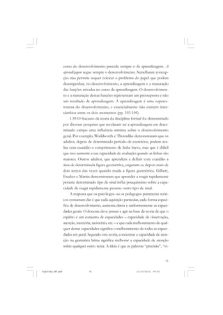 curso do desenvolvimento precede sempre o da aprendizagem. A
aprendizagem segue sempre o desenvolvimento. Semelhante concepção não permite sequer colocar o problema do papel que podem
desempenhar, no desenvolvimento, a aprendizagem e a maturação
das funções ativadas no curso da aprendizagem. O desenvolvimento e a maturação destas funções representam um pressuposto e não
um resultado de aprendizagem. A aprendizagem é uma superestrutura do desenvolvimento, e essencialmente não existem intercâmbios entre os dois momentos (pp. 103-104).
1.59 O fracasso da teoria da disciplina formal foi demonstrado
por diversas pesquisas que revelaram ter a aprendizagem em determinado campo uma influência mínima sobre o desenvolvimento
geral. Por exemplo, Woddworth e Thorndike demonstraram que os
adultos, depois de determinado período de exercícios, podem avaliar com exatidão o comprimento de linha breve, mas que é difícil
que isso aumente a sua capacidade de avaliação quando as linhas são
maiores. Outros adultos, que aprendem a definir com exatidão a
área de determinada figura geométrica, enganam-se depois mais de
dois terços das vezes quando muda a figura geométrica. Gilbert,
Fracker e Martin demonstraram que aprender a reagir rapidamente
perante determinado tipo de sinal influi pouquíssimo sobre a capacidade de reagir rapidamente perante outro tipo de sinal.
A resposta que os psicólogos ou os pedagogos puramente teóricos costumam dar é que cada aquisição particular, cada forma específica de desenvolvimento, aumenta direta e uniformemente as capacidades gerais. O docente deve pensar e agir na base da teoria de que o
espírito é um conjunto de capacidades – capacidade de observação,
atenção, memória, raciocínio, etc. – e que cada melhoramento de qualquer destas capacidades significa o melhoramento de todas as capacidades em geral. Segundo esta teoria, concentrar a capacidade de atenção na gramática latina significa melhorar a capacidade de atenção
sobre qualquer outro tema. A ideia é que as palavras “precisão”, “vi-

91

Vygotsky_NM.pmd

91

21/10/2010, 09:55

 