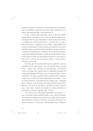 presente momento e os processos de maturação que já se produziram, mas também os processos que estão ainda ocorrendo, que só
agora estão amadurecendo e desenvolvendo-se.
O que a criança pode fazer hoje com o auxílio dos adultos
poderá fazê-lo amanhã por si só. A área de desenvolvimento potencial permite-nos, pois, determinar os futuros passos da criança
e a dinâmica do seu desenvolvimento e examinar não só o que o
desenvolvimento já reproduziu, mas também o que produzirá no
processo de maturação. As duas crianças que tomamos como exemplo demonstram uma idade mental equivalente a respeito do desenvolvimento já realizado, mas a dinâmica do seu desenvolvimento é
inteiramente diferente. Portanto, o estado do desenvolvimento mental da criança só pode ser determinado referindo-se pelo menos a
dois níveis: o nível de desenvolvimento efetivo e a área de desenvolvimento potencial.
Este fato, que em si pode parecer pouco significativo, tem na
realidade enorme importância e põe em dúvida todas as teorias
sobre a relação entre processos de aprendizagem e desenvolvimento na criança. Em especial, altera a tradicional concepção da
orientação pedagógica desejável, uma vez diagnosticado o desenvolvimento. Até agora, a questão tinha se apresentado do seguinte
modo: com o auxílio dos testes pretendemos determinar o nível
de desenvolvimento psicointelectual da criança, que o educador
deve considerar como um limite não superável pela criança. Precisamente, este modo de apresentar o problema contém a ideia de
que o ensino deve orientar-se baseando-se no desenvolvimento já
produzido, na etapa já superada. (pp. 111-113)
1.62 Sabemos por uma grande quantidade de pesquisas – a
que no momento apenas podemos aludir – que o desenvolvimento
das funções psicointelectuais superiores na criança, dessas funções
especificamente humanas, formadas no decurso da história do
gênero humano, é um processo absolutamente único. Podemos

96

Vygotsky_NM.pmd

96

21/10/2010, 09:55

 