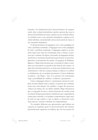 formular a lei fundamental deste desenvolvimento do seguinte
modo: todas as funções psicointelectuais superiores aparecem duas vezes no
decurso do desenvolvimento da criança: a primeira vez, nas atividades coletivas,
nas atividades sociais, ou seja, como funções interpsíquicas; a segunda, nas atividades individuais, como propriedades internas do pensamento da criança, ou
seja, como funções intrapsíquicas.
O desenvolvimento da linguagem serve como paradigma de
todo o problema examinado. A linguagem serve como paradigma
de todo o problema examinado. A linguagem origina-se em primeiro lugar como meio de comunicação entre a criança e as pessoas que a rodeiam. Só depois, convertido em linguagem interna,
transforma-se em função mental interna que fornece os meios fundamentais ao pensamento da criança. As pesquisas de Bolduina,
Rignano e Piaget demonstraram que a necessidade de verificar o pensamento nasce pela primeira vez quando há uma discussão entre crianças, e só
depois disso o pensamento apresenta-se na criança como atividade interna, cuja
característica é o fato de a criança começar a conhecer e a verificar
os fundamentos do seu próprio pensamento. Cremos facilmente
na palavra – diz Piaget – mas só no processo de comunicação
surge a possibilidade de verificar e confirmar o pensamento.
Como a linguagem interior e o pensamento nascem do complexo de inter-relações entre a criança e as pessoas que a rodeiam,
assim estas inter-relações são também a origem dos processos
volitivos da criança. No seu último trabalho, Piaget demonstrou
que a cooperação favorece o desenvolvimento do sentido moral
na criança. Pesquisas precedentes estabelecem que a capacidade da
criança para controlar o seu próprio comportamento surge antes
de tudo no jogo coletivo, e que só depois se desenvolve como
força interna o controle voluntário do comportamento.
Os exemplos diferentes que apresentamos aqui indicam um
esquema de regulação geral no desenvolvimento das funções
psicointelectuais superiores na infância, que, do nosso ponto de

97

Vygotsky_NM.pmd

97

21/10/2010, 09:55

 