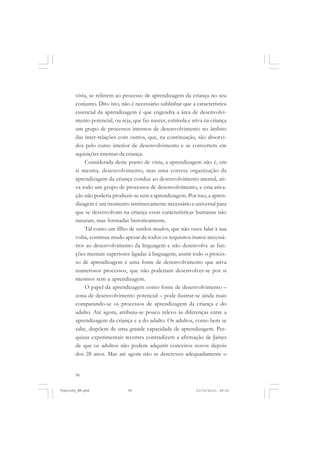 vista, se referem ao processo de aprendizagem da criança no seu
conjunto. Dito isto, não é necessário sublinhar que a característica
essencial da aprendizagem é que engendra a área de desenvolvimento potencial, ou seja, que faz nascer, estimula e ativa na criança
um grupo de processos internos de desenvolvimento no âmbito
das inter-relações com outros, que, na continuação, são absorvidos pelo curso interior de desenvolvimento e se convertem em
aquisições internas da criança.
Considerada deste ponto de vista, a aprendizagem não é, em
si mesma, desenvolvimento, mas uma correta organização da
aprendizagem da criança conduz ao desenvolvimento mental, ativa todo um grupo de processos de desenvolvimento, e esta ativação não poderia produzir-se sem a aprendizagem. Por isso, a aprendizagem é um momento intrinsecamente necessário e universal para
que se desenvolvam na criança essas características humanas não
naturais, mas formadas historicamente.
Tal como um filho de surdos-mudos, que não ouve falar à sua
volta, continua mudo apesar de todos os requisitos inatos necessários ao desenvolvimento da linguagem e não desenvolve as funções mentais superiores ligadas à linguagem, assim todo o processo de aprendizagem é uma fonte de desenvolvimento que ativa
numerosos processos, que não poderiam desenvolver-se por si
mesmos sem a aprendizagem.
O papel da aprendizagem como fonte de desenvolvimento –
zona de desenvolvimento potencial – pode ilustrar-se ainda mais
comparando-se os processos de aprendizagem da criança e do
adulto. Até agora, atribuiu-se pouco relevo às diferenças entre a
aprendizagem da criança e a do adulto. Os adultos, como bem se
sabe, dispõem de uma grande capacidade de aprendizagem. Pesquisas experimentais recentes contradizem a afirmação de James
de que os adultos não podem adquirir conceitos novos depois
dos 28 anos. Mas até agora não se descreveu adequadamente o

98

Vygotsky_NM.pmd

98

21/10/2010, 09:55

 