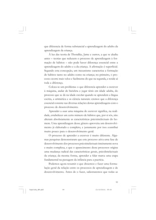 que diferencia de forma substancial a aprendizagem do adulto da
aprendizagem da criança.
À luz das teoria de Thondike, Jame e outros, a que se aludiu
antes – teorias que reduzem o processo de aprendizagem à formação de hábitos – não pode haver diferença essencial entre a
aprendizagem do adulto e a da criança. A afirmação é superficial.
Segundo esta concepção, um mecanismo caracteriza a formação
de hábitos tanto no adulto como na criança; no primeiro, o processo ocorre mais veloz e facilmente do que na segunda, e reside aí
toda a diferença.
Coloca-se um problema: o que diferencia aprender a escrever
à máquina, andar de bicicleta e jogar tênis em idade adulta, do
processo que se dá na idade escolar quando se aprendem a língua
escrita, a aritmética e as ciência naturais: cremos que a diferença
essencial consiste nas diversas relações destas aprendizagens com o
processo de desenvolvimento.
Aprender a usar uma máquina de escrever significa, na realidade, estabelecer um certo número de hábitos que, por si sós, não
alteram absolutamente as características psicointelectuais do homem. Uma aprendizagem desse gênero aproveita um desenvolvimento já elaborado e completo, e justamente por isso contribui
muito pouco para o desenvolvimento geral.
O processo de aprender a escrever é muito diferente. Algumas pesquisas demonstraram que este processo ativa uma fase de
desenvolvimento dos processos psicointelectuais inteiramente nova
e muito complexa, e que o aparecimento deste processos origina
uma mudança radical das características gerais, psicolintelectuais
da criança; da mesma forma, aprender a falar marca uma etapa
fundamental na passagem da infância para a puerícia.
Podemos agora resumir o que dissemos e fazer uma formulação geral da relação entre os processos de aprendizagem e de
desenvolvimento. Antes de o fazer, salientaremos que todas as

99

Vygotsky_NM.pmd

99

21/10/2010, 09:55

 