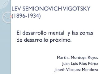 LEV SEMIONOVICHVIGOTSKY
(1896-1934)
El desarrollo mental y las zonas
de desarrollo próximo.
Martha Montoya Reyes
Juan Luis Ríos Pérez
JanethVásquez Mendoza
 