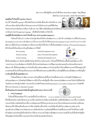 MCI 414 การฝึกปฏิบัติการสอนในชันเรียน เสนอ ผศ.ดร.เกศสุดา รัชฎาวิศิษกุล
จัดทําโดย นางสาวดวงเด่น แสนดี รหัส 6053200012
ทฤษฎีของไวก็อตสกี(Vygotskys Theory)
ประวัติ ไวก็อตสกี(Vygotsky) •เป็นนักจิตวิทยาชาวรัสเซีย เชือสายยิว •เกิดในปี ค.ศ. 1896
•สร้างแนวคิดทางจิตวิทยาขึนมาใหม่ตามแนวทางมาร์กซิสต์และประยุกต์ใช้จิตวิทยา
โดยเฉพาะในสาขาจิตวิทยาการศึกษา •ในปี ค.ศ. 1962 ได้มีการตีพิมพ์เผยแพร่หนังสือของเขาในรูปแบบฉบับย่อ ภายใต้ชือเรือง
การคิดและภาษา(Thought and Language •เสียชีวิตด้วยวัยเพียง 38 ปีเท่านัน
ทฤษฏีพืนทีรอยต่อพัฒนาการของไวก็อตกี( Zone of ProximalDevelopment )
ไวก็อตสกี อธิบายว่า การจัดการเรียนรู้จะต้องคํานึงถึงระดับพัฒนาการ 2 ระดับ คือ ระดับพัฒนาการทีเป็นจริง(Actual
Development Level) และระดับพัฒนาการทีสามารถจะเป็ นไปได้(Potential Development Level) ระยะห่างระหว่างระดับ
พัฒนาการทีเป็นจริงและระดับพัฒนาการทีสามารถจะเป็นไปได้เรียกว่า พืนทีรอยต่อพัฒนาการ(Zone of Proximal Development)
ซึงไวก็อตสกีเปรียบเทียบการเรียนรู้กับพัฒนาการไว้ดังนี
Past Learning : Actual Development Level
Present Learning : Zone of Proximal Development
Future Learning : Potential Development Level
พืนทีรอยต่อพัฒนาการ คือบริเวณทีเด็กกําลังจะเข้าใจในบางสิงบางอย่าง ไวก็อตสกีได้ให้คํานิยามพืนทีรอยต่อพัฒนาการนีว่า
“ระยะห่างระหว่างระดับพัฒนาการทีแท้จริง ซึงกําหนดโดยลักษณะการแก้ปัญหาของแต่ละบุคคลกับระดับของศักยภาพแห่ง
พัฒนาการที “พืนทีรอยต่อพัฒนาการในวันนีจะเป็นระดับของพัฒนาการในวันพรุ่งนีอะไรก็ตามทีเด็กสามารถทําได้โดยอยู่ภายใต้
ความช่วยเหลือในวันนีวันพรุ่งนีเขาจะสามารถทําได้ด้วยตัวของเขาเองเพียงได้รับการเรียนรู้ทีดีก็จะนํามาซึงพัฒนาการทีเจริญขึน”
การเรียนรู้ในพืนทีรอยต่อพัฒนาการ
ไวก็อตสกีอธิบายว่า พัฒนาการและการเรียนรู้มีลักษณะทีเอือประโยชน์ซึงกันและกัน การเรียนรู้นําไปสู่พัฒนาการ
สนับสนุนพัฒนาการ หรือผลักดันให้พัฒนาการเป็นไปในระดับทีสูงขึน เป็นการขยายระดับพัฒนาการออกไปอย่างไม่มีขีดจํากัด
โดยเกิดจากการเรียนรู้มโนทัศน์ 2 ประเภท คือ มโนทัศน์โดยธรรมชาติ (Spontaneous or Everyday Concepts) และ มโนทัศน์ที
เป็นระบบ (Scientific or Schooled Concepts)
พืนทีรอยต่อจะประสบผลสําเร็จต้องขึนอยู่กับองค์ประกอบ 5 ประการ ดังนี
1. ภาษา (Language)
ไวก็อตสกีได้แสดงทัศนะไว้ว่า ภาษาเกิดขึนครังแรกเป็นภาษา
ทีไม่ได้แสดงถึงความคิด เป็นช่วงระยะเวลาทีความคิดกับภาษาไม่มีความสัมพันธ์กัน แต่เมือเด็กมีพัฒนาการมากขึน ความคิดกับ
ภาษาจะเริมมีความสัมพันธ์กันมากขึน ความคิดถูกแสดงให้เห็นออกมาผ่านทางภาษา ซึงภาษาทีแสดงออกมาจะมีความเป็นเหตุ
เป็นผลมากขึน ก็เป็นผลสืบเนืองจากการใช้ความคิดทีมากขึน ดังนัน ภาษาจึงเป็นเครืองมือในการพัฒนาความคิด และใน
ขณะเดียวกันเราก็พัฒนาภาษาโดยผ่านทางการคิดด้วยเช่นกัน ความสัมพันธ์ทีเอือประโยชน์ซึงกันและกันนี ทําให้เกิดความเชือ
ทีว่าพฤติกรรมทางสังคมซึงเกียวข้องกับการใช้ภาษา สามารถนําไปสู่การเพิมพัฒนาการทางความคิดได้และนีเป็นสิงสําคัญทีทํา
ให้ทฤษฎีของไวก็อตสกีมีความแตกต่างไปจากนักจิตวิทยารุ่นเดียวกันกับเขา
 