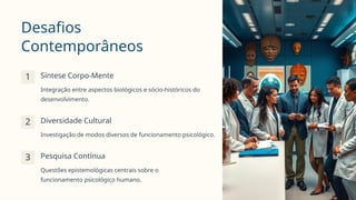 Desafios
Contemporâneos
1 Síntese Corpo-Mente
Integração entre aspectos biológicos e sócio-históricos do
desenvolvimento.
2 Diversidade Cultural
Investigação de modos diversos de funcionamento psicológico.
3 Pesquisa Contínua
Questões epistemológicas centrais sobre o
funcionamento psicológico humano.
 