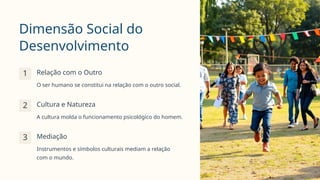Dimensão Social do
Desenvolvimento
1 Relação com o Outro
O ser humano se constitui na relação com o outro social.
2 Cultura e Natureza
A cultura molda o funcionamento psicológico do homem.
3 Mediação
Instrumentos e símbolos culturais mediam a relação
com o mundo.
 