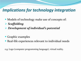 Implications for technology integration Models of technology make use of concepts of:  Scaffolding   Development of individual’s potential Graphic examples Real-life experiences relevant to individual needs e.g. Logo (computer programming language), virtual reality. 