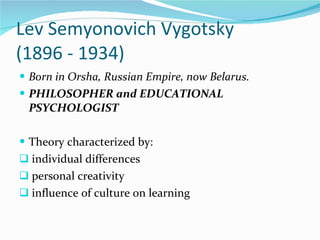 Lev Semyonovich Vygotsky  (1896 - 1934) Born in Orsha, Russian Empire, now Belarus. PHILOSOPHER and EDUCATIONAL PSYCHOLOGIST Theory characterized by:  individual differences personal creativity influence of culture on learning 