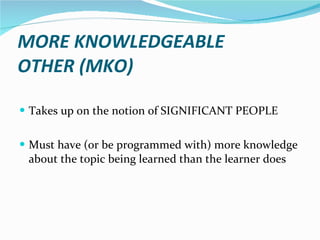 MORE KNOWLEDGEABLE  OTHER (MKO)  Takes up on the notion of SIGNIFICANT PEOPLE Must have (or be programmed with) more knowledge about the topic being learned than the learner does 