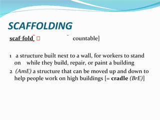 SCAFFOLDING scaf‧fold      countable] 1  a structure built next to a wall, for workers to stand on  while they build, repair, or paint a building 2  (AmE)  a structure that can be moved up and down to help people work on high buildings [=  cradle   (BrE) ] 