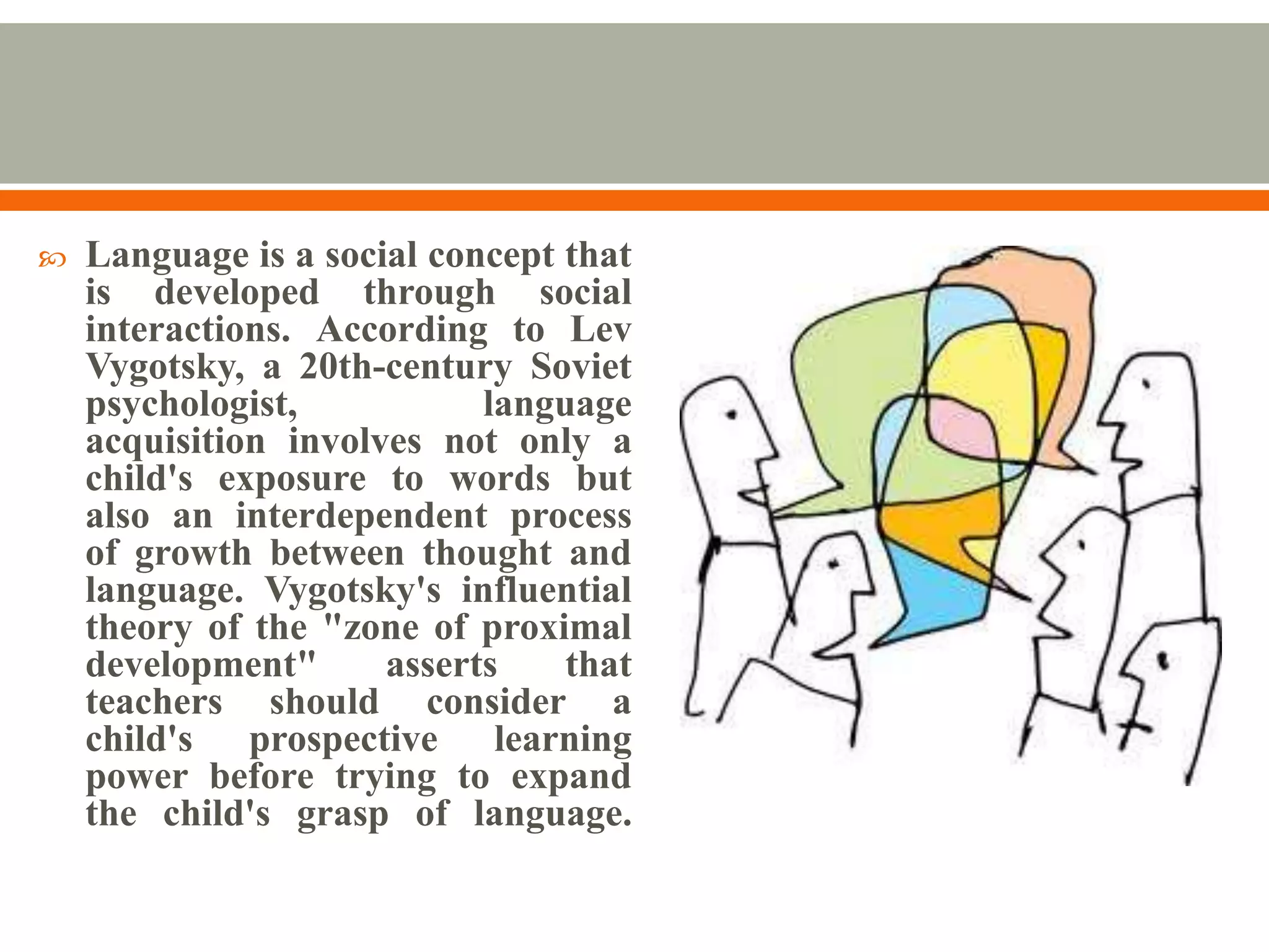    Language is a social concept that
    is developed through social
    interactions. According to Lev
    Vygotsky, a 20th-century Soviet
    psychologist,           language
    acquisition involves not only a
    child's exposure to words but
    also an interdependent process
    of growth between thought and
    language. Vygotsky's influential
    theory of the "zone of proximal
    development"      asserts    that
    teachers should consider a
    child's prospective learning
    power before trying to expand
    the child's grasp of language.
 