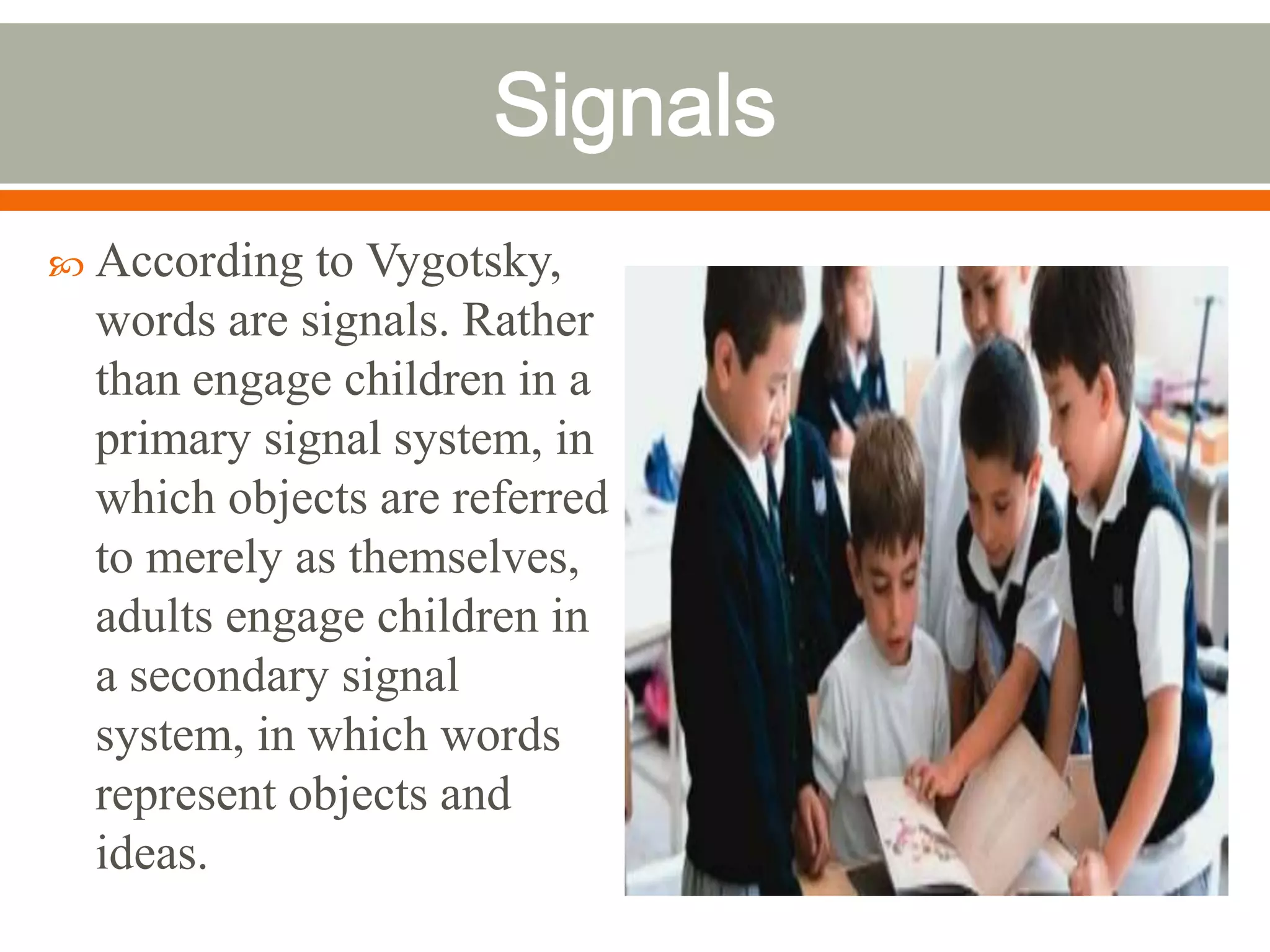  According  to Vygotsky,
  words are signals. Rather
  than engage children in a
  primary signal system, in
  which objects are referred
  to merely as themselves,
  adults engage children in
  a secondary signal
  system, in which words
  represent objects and
  ideas.
 