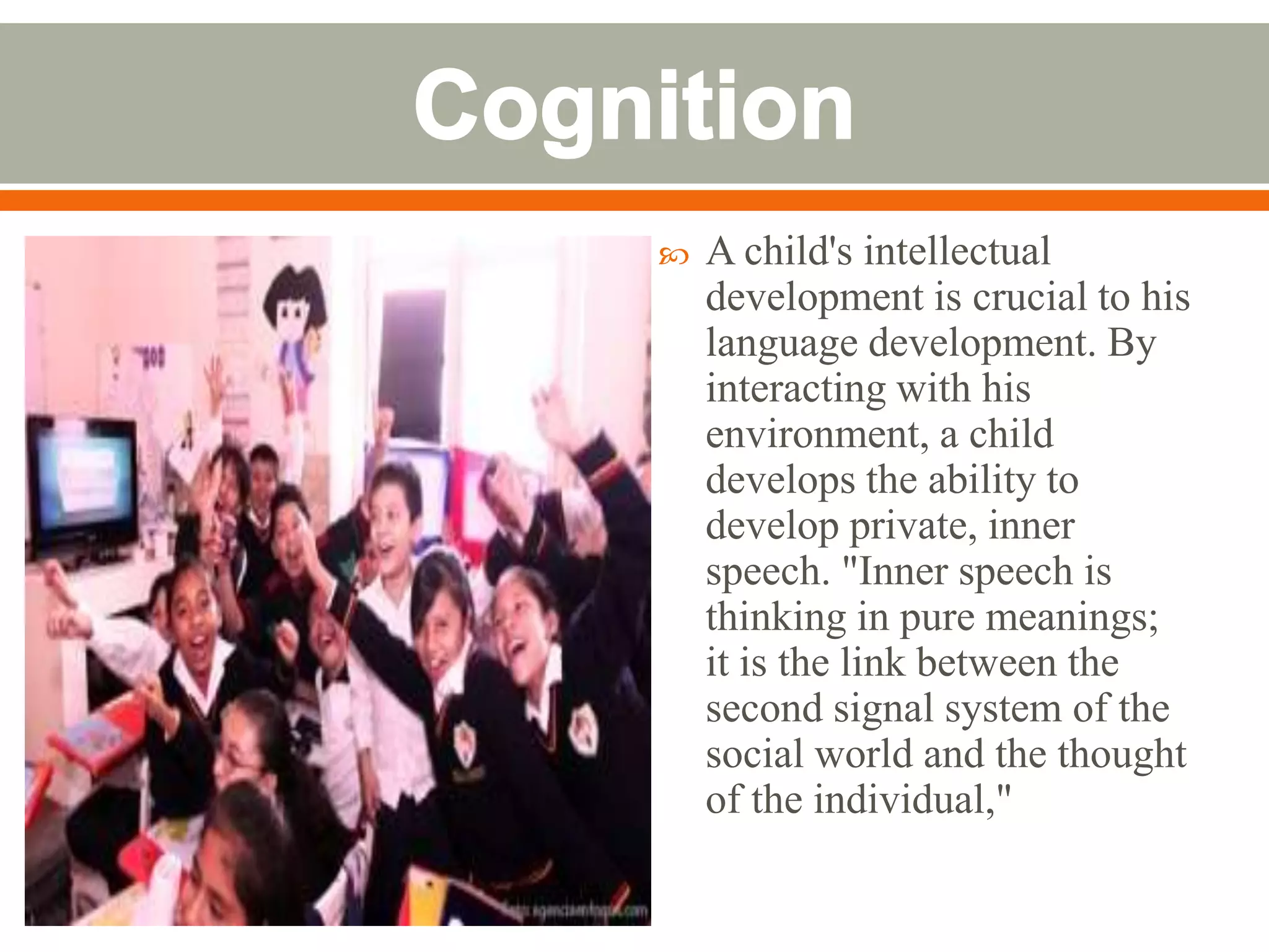    A child's intellectual
    development is crucial to his
    language development. By
    interacting with his
    environment, a child
    develops the ability to
    develop private, inner
    speech. "Inner speech is
    thinking in pure meanings;
    it is the link between the
    second signal system of the
    social world and the thought
    of the individual,"
 