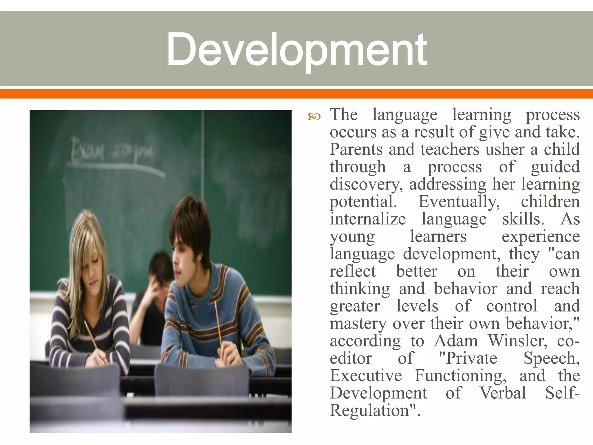    The language learning process
    occurs as a result of give and take.
    Parents and teachers usher a child
    through a process of guided
    discovery, addressing her learning
    potential. Eventually, children
    internalize language skills. As
    young      learners      experience
    language development, they "can
    reflect better on their own
    thinking and behavior and reach
    greater levels of control and
    mastery over their own behavior,"
    according to Adam Winsler, co-
    editor of "Private Speech,
    Executive Functioning, and the
    Development of Verbal Self-
    Regulation".
 