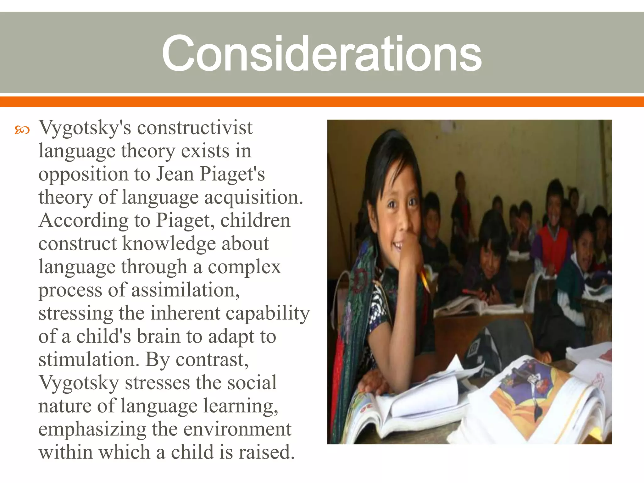    Vygotsky's constructivist
    language theory exists in
    opposition to Jean Piaget's
    theory of language acquisition.
    According to Piaget, children
    construct knowledge about
    language through a complex
    process of assimilation,
    stressing the inherent capability
    of a child's brain to adapt to
    stimulation. By contrast,
    Vygotsky stresses the social
    nature of language learning,
    emphasizing the environment
    within which a child is raised.
 