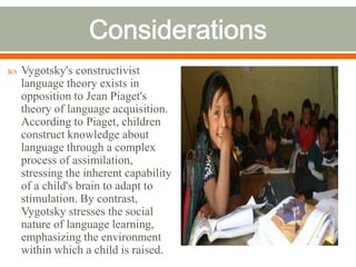   Vygotsky's constructivist
    language theory exists in
    opposition to Jean Piaget's
    theory of language acquisition.
    According to Piaget, children
    construct knowledge about
    language through a complex
    process of assimilation,
    stressing the inherent capability
    of a child's brain to adapt to
    stimulation. By contrast,
    Vygotsky stresses the social
    nature of language learning,
    emphasizing the environment
    within which a child is raised.
 