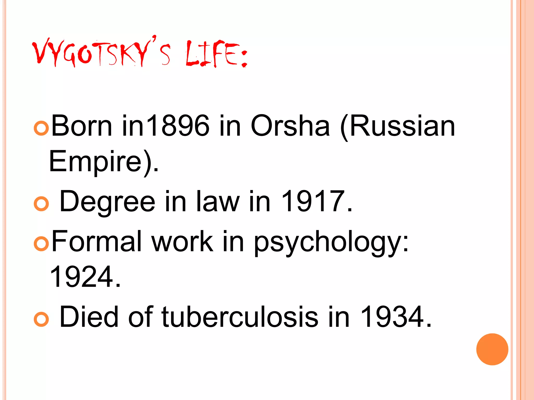 VYGOTSKY’S LIFE:
Born in1896 in Orsha (Russian
Empire).
Degree in law in 1917.
Formal work in psychology:
1924.
Died of tuberculosis in 1934.