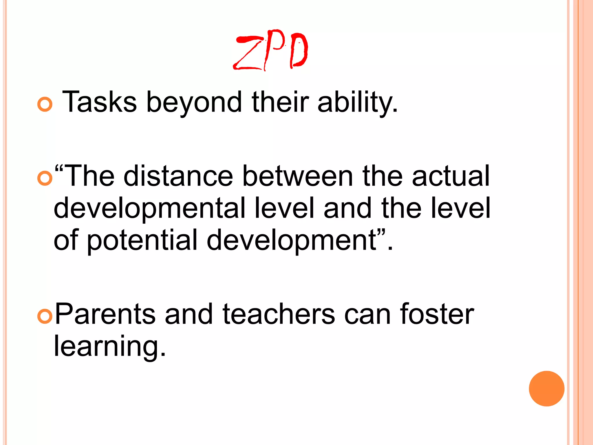 ZPD
Tasks beyond their ability.
“The distance between the actual
developmental level and the level
of potential development”.
Parents and teachers can foster
learning.