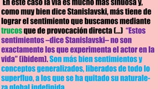 En este caso la vía es mucho más sinuosa y,
como muy bien dice Stanislavski, más tiene de
lograr el sentimiento que buscamos mediante
trucos que de provocación directa (…) “Estos
sentimientos –dice Stanislavski– no son
exactamente los que experimenta el actor en la
vida” (ibidem). Son más bien sentimientos y
conceptos generalizados, liberados de todo lo
superfluo, a los que se ha quitado su naturale-
 