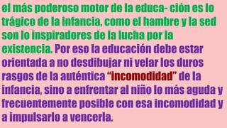 el más poderoso motor de la educa- ción es lo
trágico de la infancia, como el hambre y la sed
son lo inspiradores de la lucha por la
existencia. Por eso la educación debe estar
orientada a no desdibujar ni velar los duros
rasgos de la auténtica “incomodidad” de la
infancia, sino a enfrentar al niño lo más aguda y
frecuentemente posible con esa incomodidad y
a impulsarlo a vencerla.
 