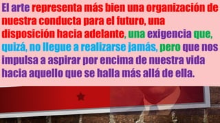 El arte representa más bien una organización de
nuestra conducta para el futuro, una
disposición hacia adelante, una exigencia que,
quizá, no llegue a realizarse jamás, pero que nos
impulsa a aspirar por encima de nuestra vida
hacia aquello que se halla más allá de ella.
 