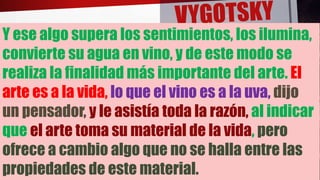 Y ese algo supera los sentimientos, los ilumina,
convierte su agua en vino, y de este modo se
realiza la finalidad más importante del arte. El
arte es a la vida, lo que el vino es a la uva, dijo
un pensador, y le asistía toda la razón, al indicar
que el arte toma su material de la vida, pero
ofrece a cambio algo que no se halla entre las
propiedades de este material.
 