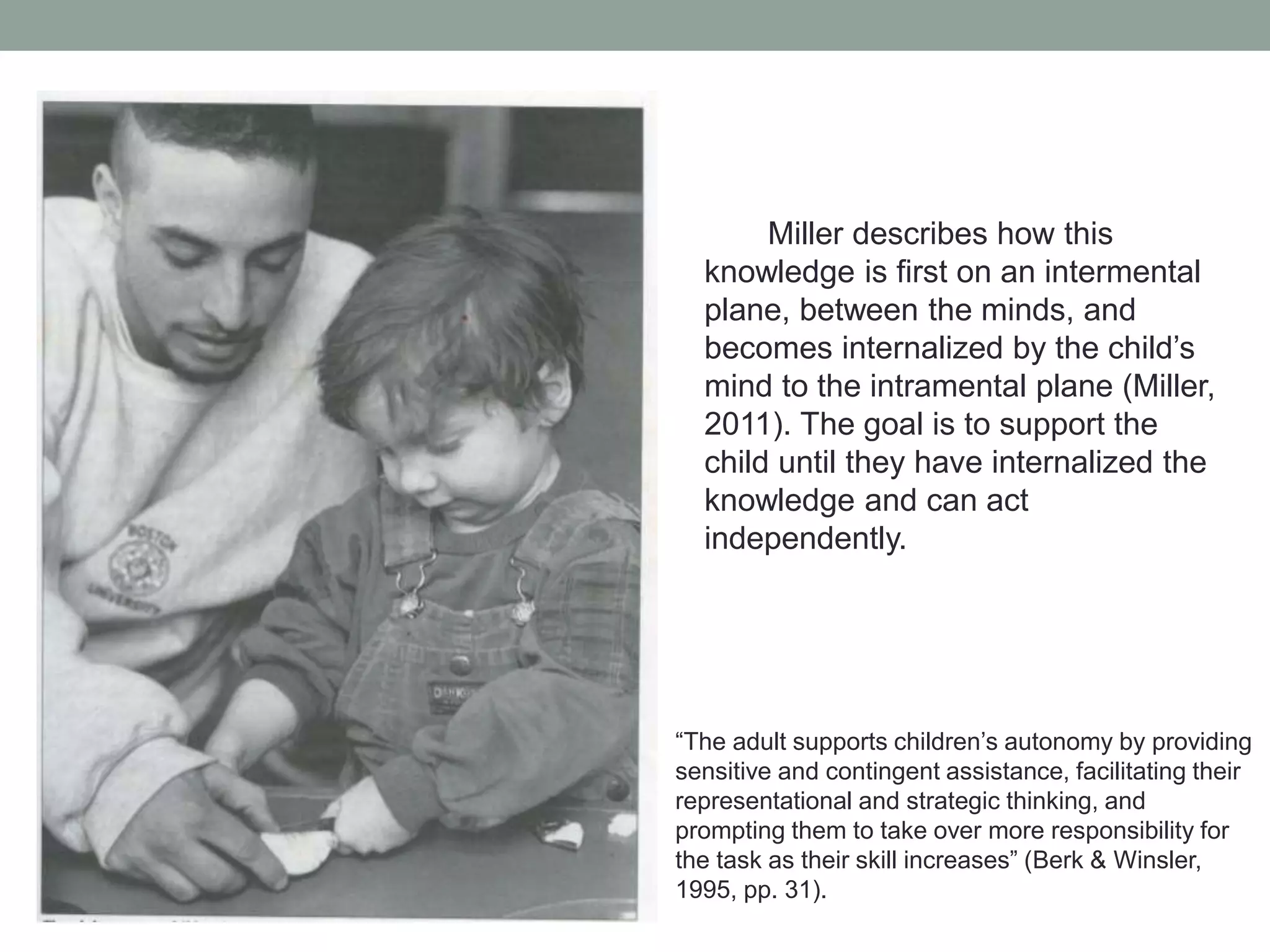 Miller describes how this
knowledge is first on an intermental
plane, between the minds, and
becomes internalized by the child’s
mind to the intramental plane (Miller,
2011). The goal is to support the
child until they have internalized the
knowledge and can act
independently.

• “The adult supports children’s autonomy by providing

sensitive and contingent assistance, facilitating their
representational and strategic thinking, and
prompting them to take over more responsibility for
the task as their skill increases” (Berk & Winsler,
1995, pp. 31).

 
