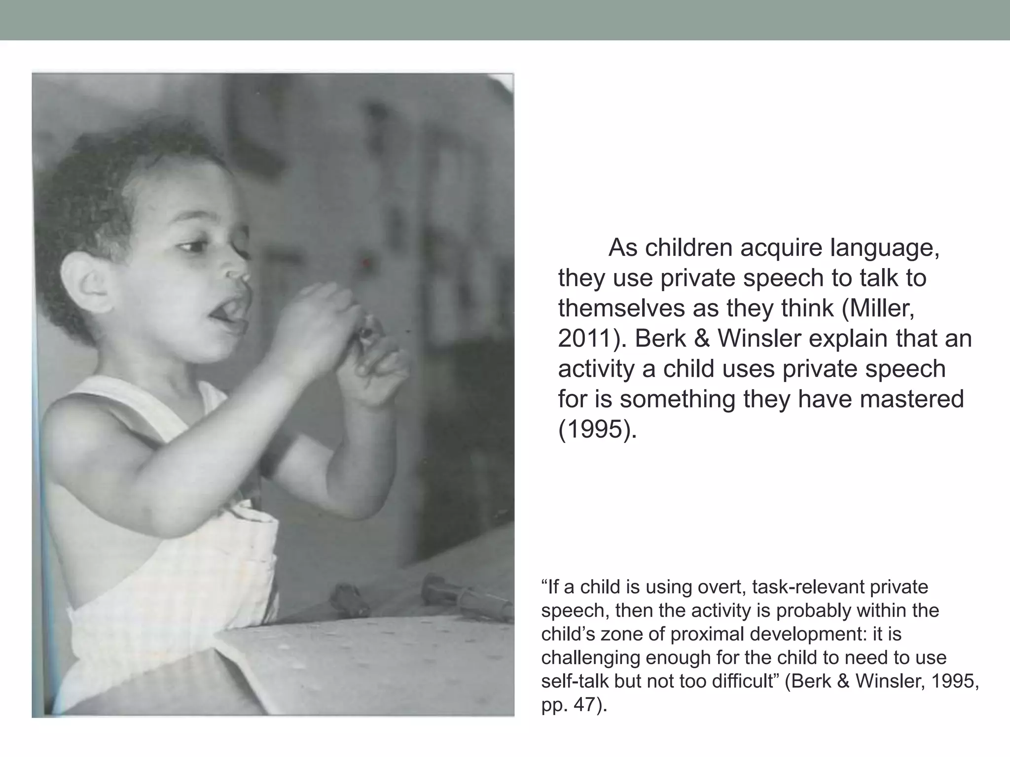 As children acquire language,
they use private speech to talk to
themselves as they think (Miller,
2011). Berk & Winsler explain that an
activity a child uses private speech
for is something they have mastered
(1995).

“If a child is using overt, task-relevant private
speech, then the activity is probably within the
child’s zone of proximal development: it is
challenging enough for the child to need to use
self-talk but not too difficult” (Berk & Winsler, 1995,
pp. 47).

 