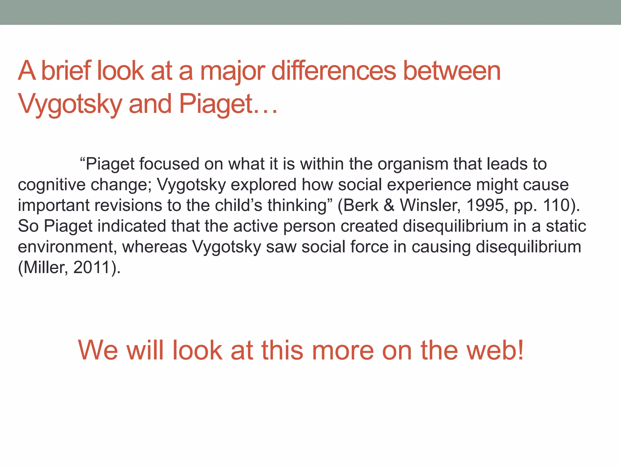 A brief look at a major differences between
Vygotsky and Piaget…
“Piaget focused on what it is within the organism that leads to
cognitive change; Vygotsky explored how social experience might cause
important revisions to the child’s thinking” (Berk & Winsler, 1995, pp. 110).
So Piaget indicated that the active person created disequilibrium in a static
environment, whereas Vygotsky saw social force in causing disequilibrium
(Miller, 2011).

We will look at this more on the web!

 