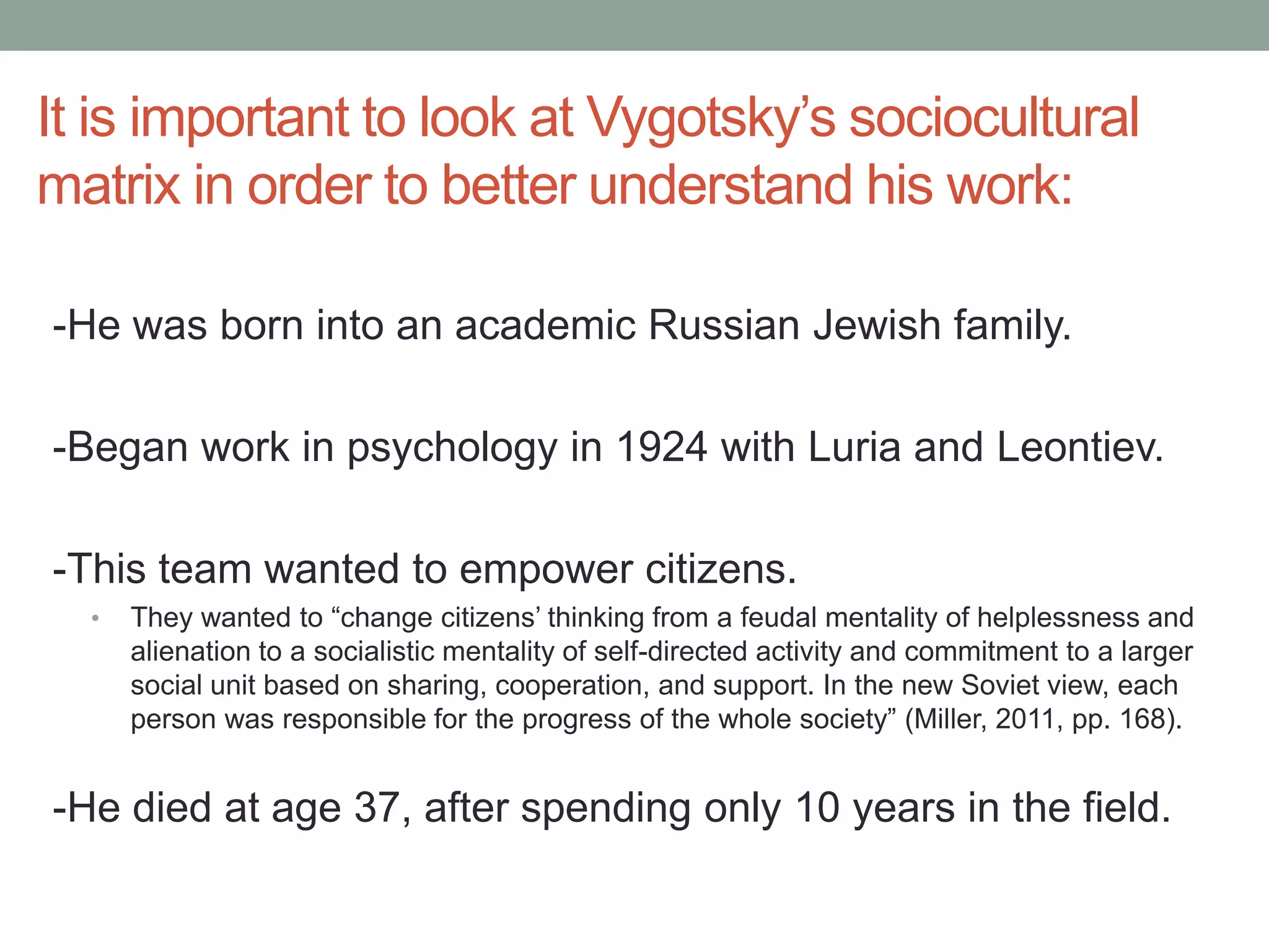 It is important to look at Vygotsky’s sociocultural
matrix in order to better understand his work:
-He was born into an academic Russian Jewish family.
-Began work in psychology in 1924 with Luria and Leontiev.
-This team wanted to empower citizens.
•

They wanted to “change citizens’ thinking from a feudal mentality of helplessness and
alienation to a socialistic mentality of self-directed activity and commitment to a larger
social unit based on sharing, cooperation, and support. In the new Soviet view, each
person was responsible for the progress of the whole society” (Miller, 2011, pp. 168).

-He died at age 37, after spending only 10 years in the field.

 