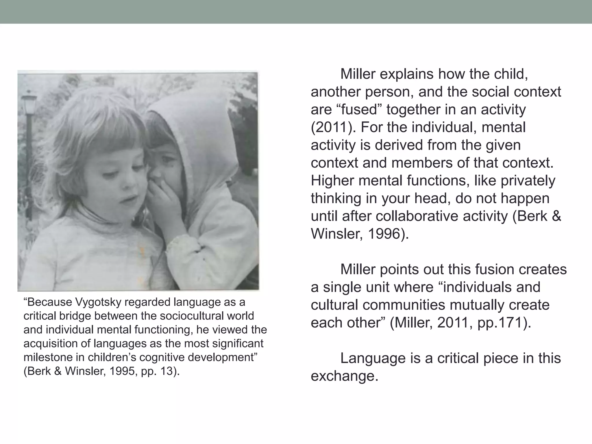 Miller explains how the child,
another person, and the social context
are “fused” together in an activity
(2011). For the individual, mental
activity is derived from the given
context and members of that context.
Higher mental functions, like privately
thinking in your head, do not happen
until after collaborative activity (Berk &
Winsler, 1996).

“Because Vygotsky regarded language as a
critical bridge between the sociocultural world
and individual mental functioning, he viewed the
acquisition of languages as the most significant
milestone in children’s cognitive development”
(Berk & Winsler, 1995, pp. 13).

Miller points out this fusion creates
a single unit where “individuals and
cultural communities mutually create
each other” (Miller, 2011, pp.171).
Language is a critical piece in this
exchange.

 